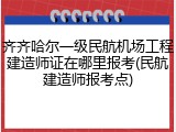 齐齐哈尔一级民航机场工程建造师证在哪里报考(民航建造师报考点)
