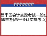 昌平区会计实操考试一般在哪里考(昌平会计实操考点)