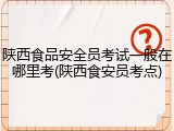 陕西食品安全员考试一般在哪里考(陕西食安员考点)