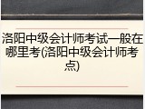 洛阳中级会计师考试一般在哪里考(洛阳中级会计师考点)