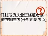 开封期货从业资格证考试一般在哪里考(开封期货考点)