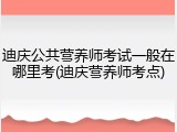 迪庆公共营养师考试一般在哪里考(迪庆营养师考点)