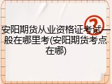 安阳期货从业资格证考试一般在哪里考(安阳期货考点在哪)