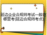 延边企业合规师考试一般在哪里考(延边合规师考点)