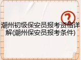 潮州初级保安员报考资格详解(潮州保安员报考条件)
