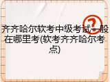 齐齐哈尔软考中级考试一般在哪里考(软考齐齐哈尔考点)