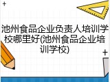 池州食品企业负责人培训学校哪里好(池州食品企业培训学校)