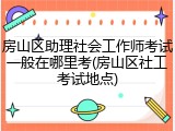 房山区助理社会工作师考试一般在哪里考(房山区社工考试地点)