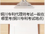 铜川专利代理师考试一般在哪里考(铜川专利考试地点)