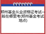 郑州基金从业资格证考试一般在哪里考(郑州基金考试地点)
