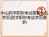 中山药学职称考试需要什么学历(药学职称考试学历要求)
