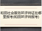 和田社会服务环评师证在哪里报考(和田环评师报考)