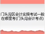 门头沟区会计实操考试一般在哪里考(门头沟会计考点)