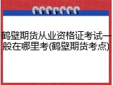 鹤壁期货从业资格证考试一般在哪里考(鹤壁期货考点)