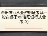 洛阳银行从业资格证考试一般在哪里考(洛阳银行从业考点)