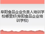 阜阳食品企业负责人培训学校哪里好(阜阳食品企业培训学校)