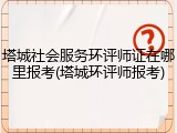 塔城社会服务环评师证在哪里报考(塔城环评师报考)