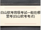 白山软考高级考试一般在哪里考(白山软考考点)