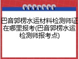 巴音郭楞水运材料检测师证在哪里报考(巴音郭楞水运检测师报考点)