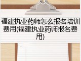 福建执业药师怎么报名培训费用(福建执业药师报名费用)