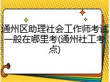 通州区助理社会工作师考试一般在哪里考(通州社工考点)