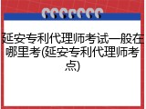 延安专利代理师考试一般在哪里考(延安专利代理师考点)