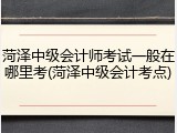 菏泽中级会计师考试一般在哪里考(菏泽中级会计考点)