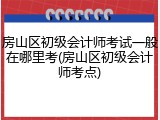 房山区初级会计师考试一般在哪里考(房山区初级会计师考点)