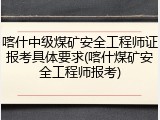 喀什中级煤矿安全工程师证报考具体要求(喀什煤矿安全工程师报考)