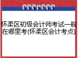 怀柔区初级会计师考试一般在哪里考(怀柔区会计考点)