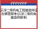 云浮二级机电工程建造师证在哪里报考(云浮二级机电建造师报考)