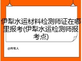 伊犁水运材料检测师证在哪里报考(伊犁水运检测师报考点)