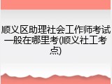 顺义区助理社会工作师考试一般在哪里考(顺义社工考点)