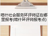 喀什社会服务环评师证在哪里报考(喀什环评师报考点)
