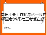 咸阳社会工作师考试一般在哪里考(咸阳社工考点在哪)