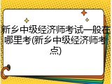 新乡中级经济师考试一般在哪里考(新乡中级经济师考点)