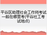 平谷区助理社会工作师考试一般在哪里考(平谷社工考试地点)