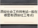 西安社会工作师考试一般在哪里考(西安社工考点)