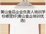 黄山食品企业负责人培训学校哪里好(黄山食企培训优选)