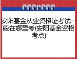 安阳基金从业资格证考试一般在哪里考(安阳基金资格考点)