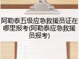 阿勒泰五级应急救援员证在哪里报考(阿勒泰应急救援员报考)