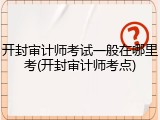 开封审计师考试一般在哪里考(开封审计师考点)