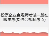松原企业合规师考试一般在哪里考(松原合规师考点)