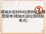 塔城水运材料检测师证在哪里报考(塔城水运检测师报考点)