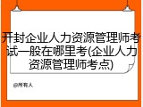 开封企业人力资源管理师考试一般在哪里考(企业人力资源管理师考点)