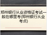 郑州银行从业资格证考试一般在哪里考(郑州银行从业考点)