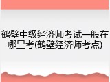 鹤壁中级经济师考试一般在哪里考(鹤壁经济师考点)