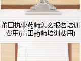 莆田执业药师怎么报名培训费用(莆田药师培训费用)