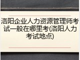 洛阳企业人力资源管理师考试一般在哪里考(洛阳人力考试地点)