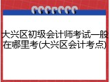大兴区初级会计师考试一般在哪里考(大兴区会计考点)